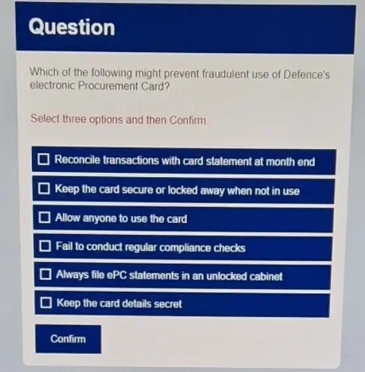 Question
Which of the following might prevent fraudulent use of Defence's
electronic Procurement Card?
Select three options and then Confirm.
Reconcile transactions with card statement at month end
D Keep the card secure or locked away when not in use
Allow anyone to use the card
Fail to conduct regular compliance checks
Always file ePC statements in an unlocked cabinet
Keep the card details secret