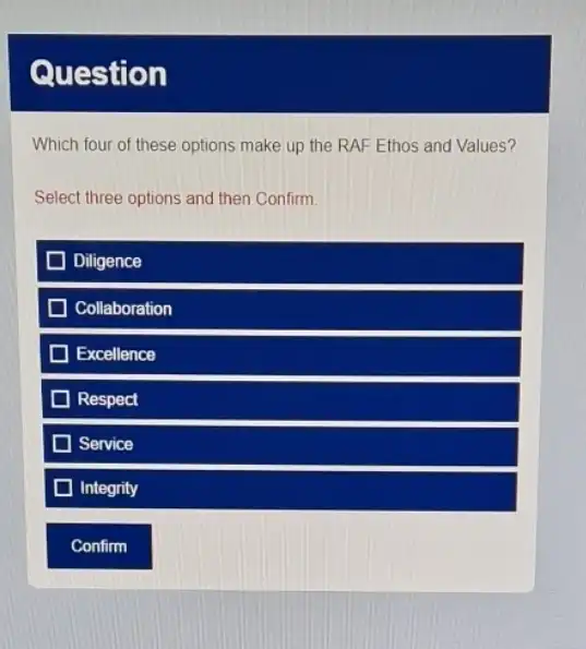 Question
Which four of these options make up the RAF Ethos and Values?
Select three options and then Confirm.
D Diligence
Collaboration
Excellence
Respect
Service
Integrity