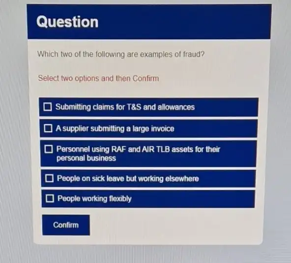 Question
Which two of the following are examples of fraud?
Select two options and then Confirm
D Submitting claims for T&S and allowances
A supplier submitting a large invoice
Personnel using RAF and AIR TLB assets for their
personal business
People on sick leave but working elsewhere
D People working flexibly