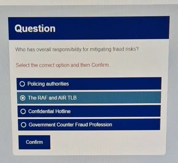 Question
Who has overall responsibility for mitigating fraud risks?
Select the correct option and then Confirm.
Policing authorities
The RAF and AIR TLB
Confidential Hotline
Govemment Counter Fraud Profession