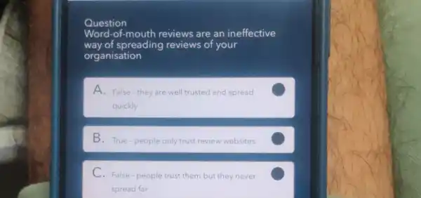 Question
Word-of-mouth reviews are an ineffective
way of spreading reviews of your
organisation
A. False-they are well trusted and spread
quickly
C
B. True-people only trust review websites
C
C. False-people trust them but they never
spread far
C