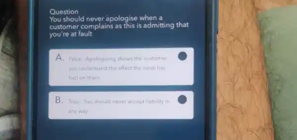 Question
You should never apologise when a
customer complains as this is admitting that
you're at fault
A. False-Apologising shows the customer
you understand the effect the issue has
had on them
C
B. True-You should never accept liability in
any way
C