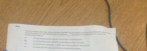 Quiz
Read the summary of the article. Choose the answer that BEST fits into the blank to complete the summary. The ancient Gresis
told stories called myths, featuring many gods and goddesses.
__ Myths helped the Greeks explain the unknown and
sometimes teach lessons.
(A)
Some of the most famous myths are about Pandora, Hercules and Zeus.
The ancient Greeks were polytheistic, meaning they worshiped many gods.
The most famous Greek author is Homer, who wrote "The Illad" and "The Odyssey."
The Greak gods were very emotional, irrational, jealous and unfaithful.