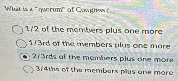 What is a "quorum"of Congress?
1/2 of the members plus one more
1/3 rd of the members plus one more
C 2/3 rds of the members plus one more
3/4 ths of the members plus one more