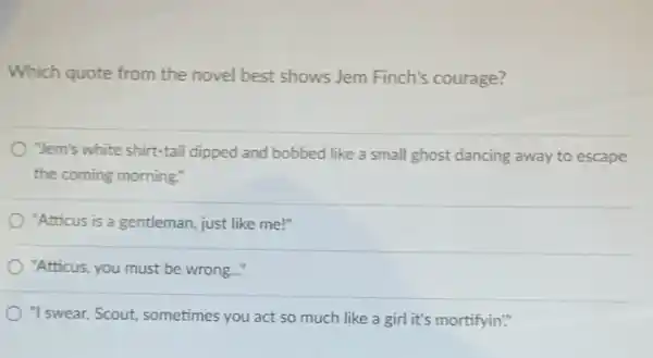 Which quote from the novel best shows Jem Finch's courage?
"Jem's white shirt-tail dipped and bobbed like a small ghost dancing away to escape
the coming morning."
"Atticus is a gentleman just like me!"
"Atticus, you must be wrong...
"I swear, Scout, sometimes you act so much like a girl it's mortifyin."