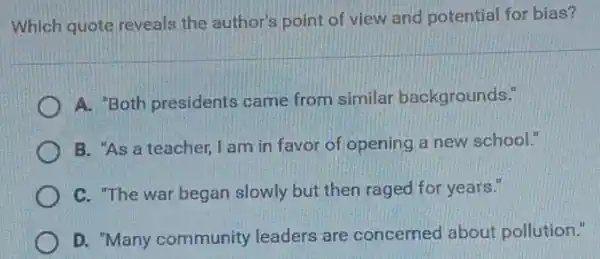 Which quote reveals the author's point of view and potential for bias?
A. "Both presidents came from similar backgrounds."
B. "As a teacher I am in favor of opening a new school."
C. "The war began slowly but then raged for years."
D. "Many community leaders are concerned about pollution."