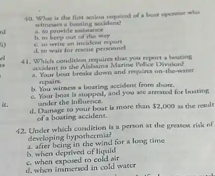 rd
i)
cl
IN
ic.
10. What is the first action required of boat operator who
witnesses a boating accident?
a. to provide assistance
b. to keep out of the way
c. to write an incident report
d. to wait for rescue personnel
41. Which condition requires that you report a boating
accident to the Alabama Marine Police Division?
a. Your boat breaks down and requires on -the-water
repairs.
b. You witness a boating accident from shore.
c. Your boat is stopped, and you are arrested for boating
under the influence.
d. Damage to your boat is more than
 2,000 as the result
of a boating accident.
42. Under which condition is a person at the greatest risk of
developing hypothermia?
a. after being in the wind for a long time
b. when deprived of liquid
c. when exposed to cold air
d. when immersed in cold water