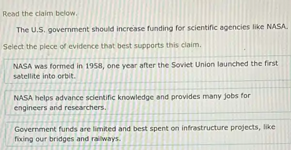 Read the claim below.
The U.S. government should increase funding for scientific agencies like NASA.
Select the piece of evidence that best supports this claim.
NASA was formed in 1958, one year after the Soviet Union launched the first
satellite into orbit.
NASA helps advance scientific knowledge and provides many jobs for
engineers and researchers.
Government funds are limited and best spent on infrastructure projects , like
fixing our bridges and railways.