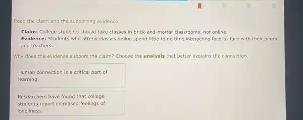 Read the claim and the supporting evidence.
Claim: College students should take classes in brick-and-mortar classrooms not online.
Evidence: Students who attend classes online spend little to no time interacting face-to-face with their peers
and teachers.
Why does the evidence support the claim? Choose the analysis that better explains the connection.
Human connection is a critical part of
learning.
Researchers have found that college
students report increased feelings of
loneliness.