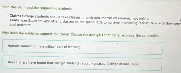 Read the claim and the supporting evidence.
Claim: College students should take classes in brick-and -mortar classrooms, not online.
Evidence: Students who attend classes online spend little to no time interacting face-to-face with their peer
and teachers.
Why does the evidence support the claim? Choose the analysis that better explains the connection.
Human connection is a critical part of learning.
Researchers have found that college students report increased feelings of loneliness.