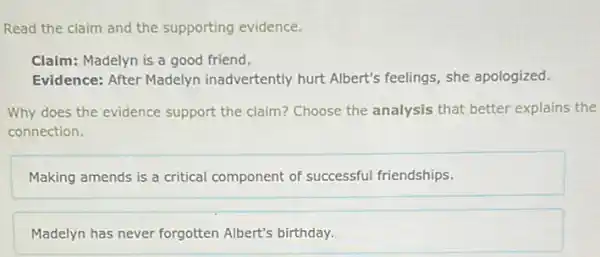 Read the claim and the supporting evidence.
Claim: Madelyn is a good friend.
Evidence: After Madelyn inadvertently hurt Albert's feelings, she apologized.
Why does the evidence support the claim? Choose the analysis that better explains the
connection.
Making amends is a critical component of successful friendships.
Madelyn has never forgotten Albert's birthday.