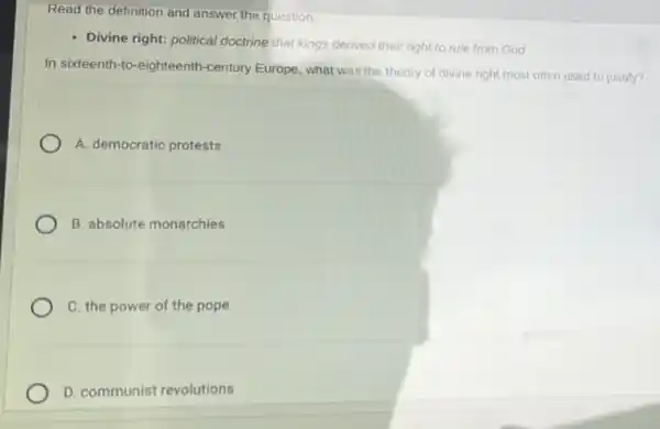 Read the definition and answer the question.
- Divine right; political doctrine that kings derived their right to rule from God
In sixteenth-to-eighteenth -century Europe, what was the theory of divine right most often used to justify?
A. democratic protests
B. absolute monarchies
C. the power of the pope
D. communist revolutions