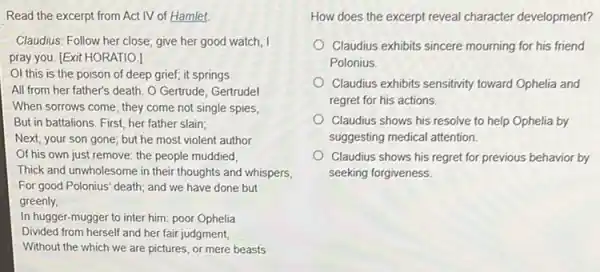 Read the excerpt from Act IV of Hamlet.
Claudius: Follow her close give her good watch
pray you. [Exit HORATIOJ]
OI this is the poison of deep grief;it springs
All from her father's death. O Gertrude, Gertrudel
When sorrows come, they come not single spies,
But in battalions. First, her father slain;
Next, your son gone but he most violent author
Of his own just remove:the people muddied,
Thick and unwholesome in their thoughts and whispers,
For good Polonius' death and we have done but
greenly,
In hugger-mugger to inter him: poor Ophelia
Divided from herself and her fair judgment,
Without the which we are pictures, or mere beasts
How does the excerpt reveal character development?
Claudius exhibits sincere mourning for his friend
Polonius
Claudius exhibits sensitivity toward Ophelia and
regret for his actions.
Claudius shows his resolve to help Ophelia by
suggesting medical attention.
Claudius shows his regret for previous behavior by
seeking forgiveness.