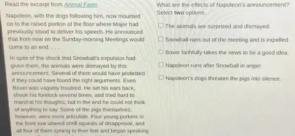 Read the excerpt from Animal Farm.
Napoleon, with the dogs following him, now mounted
on to the raised portion of the floor where Major had
previously stood to deliver his speech. He announced
that from now on the Sunday-morning Meetings would
come to an end. __
In spite of the shock that Snowball's expulsion had
given them, the animals were dismayed by this
announcement. Several of them would have protested
if they could have found the right arguments Even
Boxer was vaguely troubled.He set his ears back
shook his forelock several times, and tried hard to
marshal his thoughts; but in the end he could not think
of anything to say.Some of the pigs themselves.
however, were more articulate Four young porkers in
the front row uttered shrill squeals of disapproval and
all four of them sprang to their feet and began speaking
. . .
What are the effects of Napoleon's announcement?
Select two options.
The animals are surprised and dismayed.
Snowball runs out of the meeting and is expelled.
Boxer faithfully takes the news to be a good idea.
Napoleon runs after Snowball in anger.
Napoleon's dogs threaten the pigs into silence.