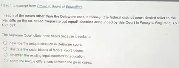 Read the excerpt from Brown v. Board of Education.
In each of the cases other than the Delaware case, a three-judge federal district court denied relief to the
plaintiffs on the so -called "separate but equal"doctrine announced by this Court in Plessy v.Ferguson, 163
U.S.537.
The Supreme Court cites these cases because it seeks to
describe the unique situation in Delaware courts.
illustrate the racial biases of federal court judges.
establish the existing legal standard for education.
share the unique differences between the given cases.