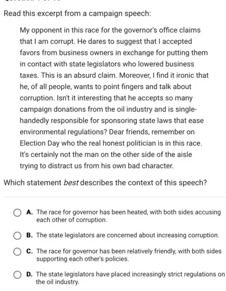 Read this excerpt from a campaign speech:
My opponent in this race for the governor's office claims
that I am corrupt. He dares to suggest that I accepted
favors from business owners in exchange for putting them
in contact with state legislators who lowered business
taxes. This is an absurd claim. Moreover, I find it ironic that
he, of all people,, wants to point fingers and talk about
corruption. Isn't it interesting that he accepts so many
campaign donations from the oil industry and is single-
handedly responsible for sponsoring state laws that ease
environmental regulations? Dear friends remember on
Election Day who the real honest politician is in this race.
It's certainly not the man on the other side of the aisle
trying to distract us from his own bad character.
Which statement best describes the context of this speech?
A. The race for governor has been heated with both sides accusing
each other of corruption.
B. The state legislators are concerned about increasing corruption.
C. The race for governor has been relatively friendly, with both sides
D. The state legislators have placed increasingly strict regulations on
the oil industry.