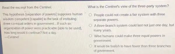 Read the excerpt from the Centinel.
This hypothesis [separation of powers) supposes human
wisdom competent [capable]to the task of instituting
three co-equal orders in government...If such an
organization of power were practicable [able to be used].
how long would it continue? Not a day.
-Centinel
What is the Centinel's view of the three -party system?
People could not create a fair system with three
separate powers.
A three-branch system could last not just one day,but
many years.
Wise humans could make three equal powers in
government.
D It would be foolish to have fewer than three branches
of government.