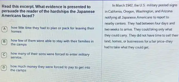 Read this excerpt. What evidence is presented to
persuade the reader of the hardships the Japanese
Americans faced?
A how little time they had to plan or pack for leaving their
homes
B how few of them were able to stay with their families in
the camps
C how many of their sons were forced to enter military
service.
D how much money they were forced to pay to get into
the camps
In March 1942, the U.S.military posted signs
in California, Oregon, Washington and Arizona
notifying all Japanese Americans to report to
nearby centers. They had between four days and
two weeks to arrive.They could bring only what
they could carry. They did not have time to sell their
land, homes, or businesses for a fair price they
had to take what they could get.