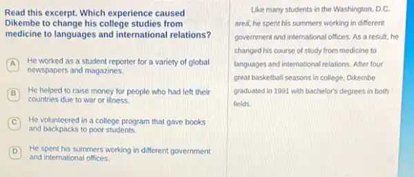 Read this excerpt. Which experience caused
Dikembe to change his college studies from
medicine to languages and international relations?
A
He worked as a student reporter for a variety of global
newspapers and magazines.
B
He helped to raise money for people who had left their B
countries due to war or illness
C He volunteered in a college program that gave books
and backpacks to poor students.
D He spent his summers working in different government
and international offices
Like many students in the Washington, D.C.
area, he spent his summers working in different
government and international offices As a result, he
changed his course of study from medicine to
languages and international relations After four
great basketball seasons in college, Dikembe
graduated in 1991 with bachelor's degrees in both
fields