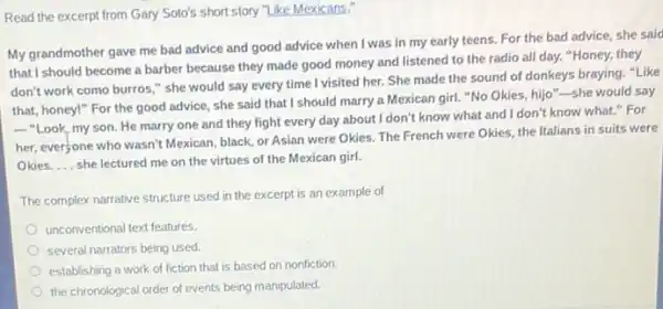 Read the excerpt from Gary Soto's short story "Like Mexicans."
My grandmother gave me bad advice and good advice when I was in my early teens. For the bad advice, she said
that I should become a barber because they made good money and listened to the radio all day."Honey, they
don't work como burros " she would say every time I visited her.She made the sound of donkeys braying."'Like
that, honey!" For the good advice, she said that I should marry a Mexican girl. "No Okies,hijo"-she would say
__
"Look, my son. He marry one and they fight every day about I don't know what and I don't know what." For
her, ever;one who wasn't Mexican, black, or Asian were Okies. The French were Okies, the Italians in suits were
Okies __ she lectured me on the virtues of the Mexican girl.
The complex narrative structure used in the excerpt is an example of
unconventional text features.
several narrators being used.
establishing a work of fiction that is based on nonfiction.
the chronological order of events being manipulated.