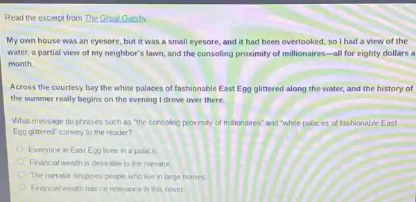 Read the excerpt from The Great Gatsby.
My own house was an eyesore, but it was a small eyesore and it had been overlooked, so I had a view of the
water, a partial view of my neighbor's lawn and the consoling proximity of millionaires-all for eighty dollars a
month.
Across the courtesy bay the white palaces of fashionable East Egg glittered along the water, and the history of
the summer really begins on the evening I drove over there.
What message do phrases such as "the consoling proximity of millionaires" and "white palaces of fashionable East
Egg glittered" convey to the reader?
Everyone in East Egg lives in a palace.
Financial wealth is desirable to the narrator.
The narrator despises people who live in large homes.
Financial wealth has no relevance in this novel.