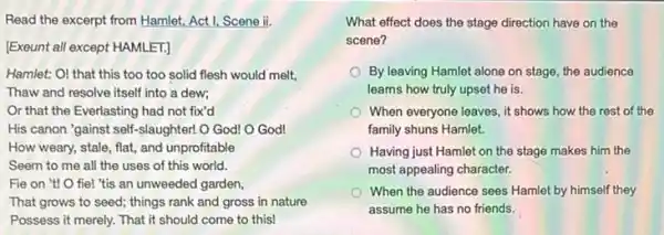 Read the excerpt from Hamlet, Act I, Scene ii,
[Exeunt all except HAMLET.]
Hamlet: OI that this too too solid flesh would melt,
Thaw and resolve itself into a dew;
Or that the Everlasting had not fix'd
His canon "gainst self -slaughter! O God! O God!
How weary, stale, flat,and unprofitable
Seem to me all the uses of this world.
Fie on "t! 0 fie! "tis an unweeded garden,
That grows to seed things rank and gross in nature
Possess it merely. That it should come to this!
What effect does the the
scene?
By leaving Hamlet alone on stage, the audience
learns how truly upset he is.
When everyone leaves, it shows how the rest of the
family shuns Hamlet.
Having just Hamlet on the stage makes him the
most appealing character.
When the audience sees Hamlet by himself they
assume he has no friends.