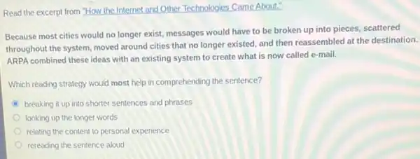 Read the excerpt from "How the Internet and Other Technologies Came About:
Because most cities would no longer exist, messages would have to be broken up into pieces scattered
throughout the system, moved around cities that no longer existed, and then reassembled at the destination.
ARPA combined these ideas with an existing system to create what is now called e-mail.
Which reading strategy would most help in comprehending the sentence?
C breaking it up into shorter sentences and phrases
looking up the longer words
relating the content to personal experience
rereading the sentence aloud