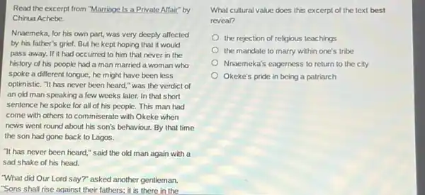 Read the excerpt from "Marriage Is a Private Affair" by
Chinua Achebe.
Nnaemeka, for his own part, was very deeply affected
by his father's grief.But he kept hoping that it would
pass away. If it had occurred to him that never in the
history of his people had a man married a woman who
spoke a different tongue,he might have been less
optimistic. "It has never been heard," was the verdict of
an old man speaking a few weeks later.In that short
sentence he spoke for all of his people.This man had
come with others to commiserate with Okeke when
news went round about his son's behaviour. By that time
the son had gone back to Lagos.
"It has never been heard," said the old man again with a
sad shake of his head.
"What did Our Lord say?" asked another gentleman.
"Sons shall rise aqainst their fathers; it is there in the
What cultural value does this excerpt of the text best
reveal?
the rejection of religious teachings
the mandate to marry within one's tribe
Nnaemeka's eagerness to return to the city
Okeke's pride in being a patriarch