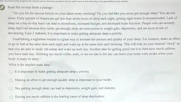 Read this excerpt from a passage.
"Do you hit the snooze button on your alarm every morning? Do you feel like you never get enough sleep?You are not
alone. Forty percent of Americans get less than seven hours of sleep each night; getting eight hours is recommended. Lack of
sleep on a day-to -day basis can lead to moodiness, increased hunger,and decreased brain function People who are severely
sleep deprived because they rarely get enough sleep are more prone to weight gain, depression, and are more at risk of
developing Type 2 diabetes.It is important to make getting adequate sleep a priority.
Establishing a nighttime routine is a great way to increase the amount and quality of your sleep. For instance, make an effort
to go to bed at the same time each night and wake up at the same time each morning. This will help set your internal "clock" so
that you are able to easily fall asleep and wake up each day. Another idea for getting good rest is to limit how much caffeine
you have each day.Drinking too much coffee soda, or tea too late in the day can leave your brain wide awake when your
body is ready to sleep."
What is the implied main idea?
It is important to make getting adequate sleep a priority.
Making an effort to get enough quality sleep is important to your health.
Not getting enough sleep can lead to depression,weight gain, and diabetes.
Having too much caffeine is the leading cause of sleep deprivation.