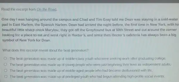 Read the excerpt from On the Road.
One day I was hanging around the campus and Chad and Tim Gray told me Dean was staying in a cold-water
pad in East Harlem the Spanish Harlem. Dean had arrived the night before, the first time in New York, with hi,
beautiful little sharp chick Marylou; they got off the Greyhound bus at 50th Street and cut around the corner
looking for a place to eat and went right in Hector's, and since then Hector's cafeteria has always been a big
symbol of New York for Dean.
What does this excerpt reveal about the beat generation?
The beat generation was made up of middle -class youth who were seeking work after graduating college.
The beat generation was made up of young people who were just beginning their lives as independent adults.
The beat generation was made up of middle -aged people who had become disillusioned with life.
The beat generation was made up of privileged youth who had begun attending high-profile social events.