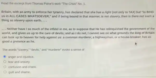 Read the excerpt from Thomas Paine's work. The Crisis" No. 1.
Britain, with an army to enforce her tyranny,has declared that she has a right (not only to TAX] but "to BIND
us in ALL CASES WHATSOEVER," and if being bound in that manner,is not slavery, then is there not such a
thing as slavery upon earth. __
__ Neither have I so much of the infidel in me, as to suppose that He has relinquished the government of the
world, and given us up to the care of devils; and as I do not, I cannot see on what grounds the king of Britain
can look up to heaven for help against us: a common murderer.a highwayman, or a house-breaker, has as
good a pretence as he.
The words "slavery," devils " and "murderer" evoke a sense of
anger and injustice
fear and anxiety.
confusion and chaos.
guilt and shame.