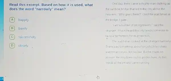 Read this excerpt.Based on how it is used, what
does the word "narrowly" mean?
A happily
B barely
C successfully
D closely
One day, there came a mighty man stalking up
the rainbow bridge that led to the city above the
heavens. "Who goes there ?" cried the watchman at
the bridge's gate.
"Iam a builder of strong towers," said the
stranger. "I have heard this city needs someone to
raise a fair fortress for its protection.
The watchman looked at the stranger narrowly.
There was something about him,which his sharp
watchman's eyes did not like Buthe made no
answer. He only blew on his golden horn. At this
signal all the people came running.