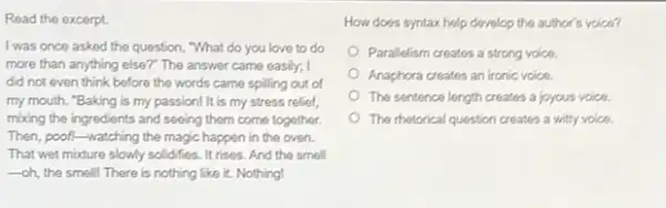 Read the excerpt.
I was once asked the question, "What do you love to do
more than anything else?The answer came easily;
did not even think before the words came spilling out of
my mouth. "Baking is my passion! It is my stress relief,
mixing the ingredients and seeing them come together.
Then, poof.-watching the magic happen in the oven.
That wet modure slowly solidifies. It rises. And the smell
-oh, the smell! There is nothing like it.Nothing!
How does syntax help develop the author's voice?
Parallelism creates a strong voice.
Anaphora creates an ironic voice.
The sentence length creates a joyous voice.
The metorical question creates a witty voice.