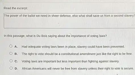 Read the excerpt:
The power of the ballot we need in sheer defense, else what shall save us from a second slavery?
In this passage, what is Du Bois saying about the importance of voting laws?
A. Had adequate voting laws been in place , slavery could have been prevented.
B. The right to vote should be a constitutional amendment just like the right to be free.
C. Voting laws are important but less important than fighting against slavery.
D. African Americans will never be free from slavery unless their right to vote is secure.