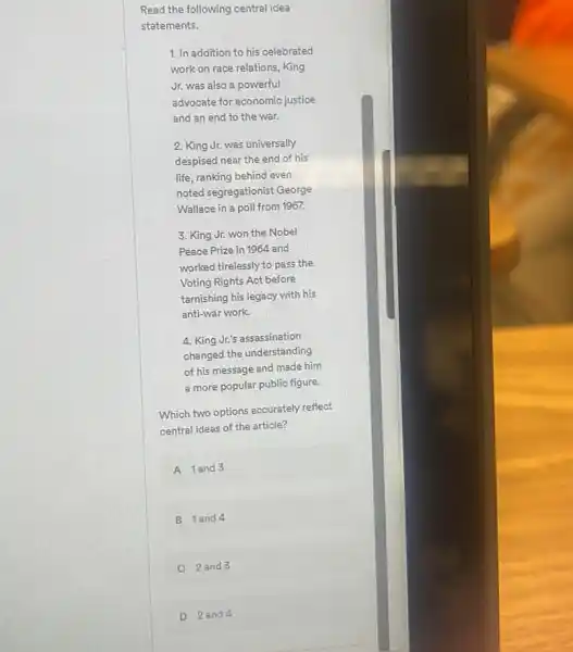 Read the following central idea
statements.
1. In addition to his celebrated
work on race relations,King
Jr. was also a powerful
advocate for economic justice
and an end to the war.
2. King Jr. was universally
despised near the end of his
life, ranking behind even
noted segregationist George
Wallace in a poll from 1967.
3. King Jr. won the Nobel
Peace Prize in 1964 and
worked tirelessly to pass the
Voting Rights Act before
tarnishing his legacy with his
anti-war work.
4. King Jr's assassination
changed the understanding
of his message and made him
a more popular public figure.
Which two options accurately reflect
central ideas of the article?
A 1 and 3
B 1 and 4
C 2 and 3
D 2an d 4