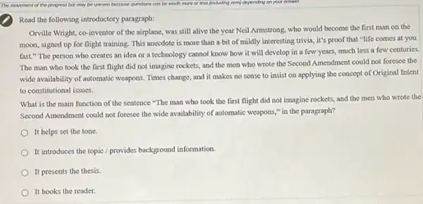 Read the following introductory paragraph:
Orville Wright, co-inventor of the airplane, was still alive the year Neil Armstrong, who would become the first man on the
moon, signed up for flight training. This anecdote is more than a bit of mildly interesting trivia, it's proof that "life comes at you
fast." The person who creates an idea or a technology cannot know how it will develop in a few years, much less a few centuries.
The man who took the first flight did not imagine rockets, and the men who wrote the Second Amendment could not foresee the
wide availability of automatic weapons. Times change, and it makes no sense to insist on applying the concept of Original Intent
to constitutional issues.
What is the main function of the sentence "The man who took the first flight did not imagine rockets, and the men who wrote the
Second Amendment could not foresee the wide availability of automatic weapons,"in the paragraph?
It helps set the tone.
It introduces the topic / provides background information.
It presents the thesis.
It hooks the reader.