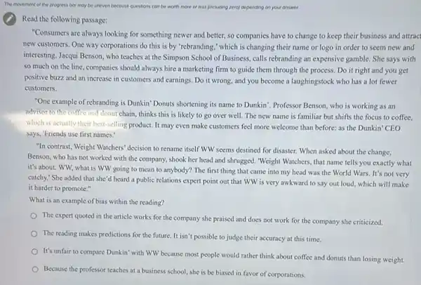 Read the following passage:
"Consumers are always looking for something newer and better, so companies have to change to keep their business and attract
new customers. One way corporations do this is by 'rebranding," which is changing their name or logo in order to seem new and
interesting. Jacqui Benson, who teaches at the Simpson School of Business, calls rebranding an expensive gamble She says with
so much on the line, companies should always hire a marketing firm to guide them through the process. Do it right and you get
positive buzz and an increase in customers and earnings. Do it wrong and you become a laughingstock who has a lot fewer
customers.
"One example of rebranding is Dunkin" Donuts shortening its name to Dunkin'Professor Benson, who is working as an
advisor to the coffee and donut chain, thinks this is likely to go over well. The new name is familiar but shifts the focus to coffee.
which is actually their best-selling product. It may even make customers feel more welcome than before:as the Dunkin' CEO
says, "Friends use first names.
"In contrast, Weight Watchers decision to rename itself WW seems destined for disaster. When asked about the change,
Benson, who has not worked with the company.shook her head and shrugged. "Weight Watchers, that name tells you exactly what
it's about. WW, what is WW going to mean to anybody? The first thing that came into my head was the World Wars. It's not very
catchy." She added that she'd heard a public relations expert point out that WW is very awkward to say out loud, which will make
it harder to promote."
What is an example of bias within the reading?
The expert quoted in the article works for the company she praised and does not work for the company she criticized.
The reading makes predictions for the future. It isn't possible to judge their accuracy at this time.
It's unfair to compare Dunkin' with WW because most people would rather think about coffee and donuts than losing weight.
Because the professor teaches at a business school she is be biased in favor of corporations.