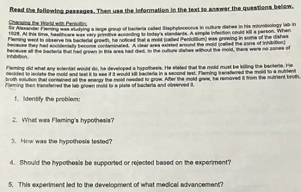 Read the following passages Then use the Information in the text to answer the questions bolow.
Changing the World with Penicillin:
Sir Alexandor Fileming was studying a large group of bacterla called Staphylococcus in culture dishes in his microbiology lab in
1928. At this time healthcaro was very primitive according to today's standards. A simple Infoction could kill a porson. When
Fleming went to observe his bacterial growth, he noticed that a mold (called Penicillum) was growing In some of the dishes
because they had accidentally becomo contaminated. A clear area existed around the mold (called the zone of Inhibition)
becauso all the bactoria that had grown in this area had died In the culture dishes without the mold, there were no zones of
Inhibition.
Floming did what any scientist would do, he developed a hypothesis. He stated that the mold must be killing the bacterla . He
decided to Isolate the mold and test it to soo if it would kill bactoria in a second tost. Fleming transferred the mold to a nutrient
broth solution that contained all the onorgy the mold nooded to grow.After the mold grow.he removed it from the nutrient broth.
Floming then transforred the lab grown mold to a plate of bacterla and observod it.
1. Identify the problem:
2. What was Fleming's hypothesis?
3. How was the hypothesis tested?
4. Should the hypothesis be supported or rejected based on the experiment?
5. This experiment led to the development of what medical advancement?