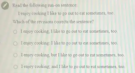 Read the following run -on sentence:
I enjoy cooking I like to go out to eat sometimes, too.
Which of the revisions corrects the sentence?
I enjoy cooking, I like to go out to eat sometimes, too.
I enjoy cooking: I like to go out to eat sometimes, too.
I enjoy cooking, but I like to go out to eat sometimes, too.
I enjoy cooking; and I like to go out to eat sometimes, too.