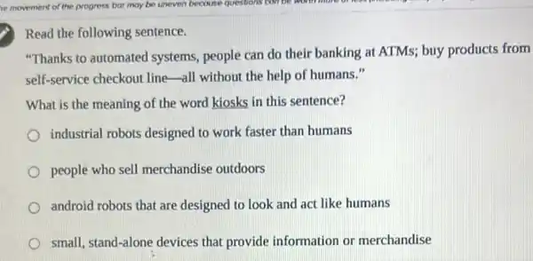 Read the following sentence.
"Thanks to automated systems, people can do their banking at ATMs;buy products from
self-service checkout line all without the help of humans."
What is the meaning of the word kiosks in this sentence?
industrial robots designed to work faster than humans
people who sell merchandise outdoors
android robots that are designed to look and act like humans
small, stand-alone devices that provide information or merchandise