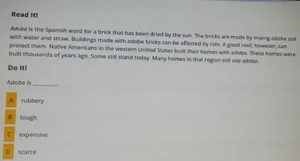 Read It!
Adobe is the Spanish word for a brick that has been dried by the sun. The bricks are made by mixing adobe soil
with water and straw.Bulldings made with adobe bricks can be affected by rain. A good roof, however, can
protect them. Native Americans in the western United States built their homes with adobe. These homes were
built thousands of years ago Some still stand today.Many homes in that region still use adobe.
Do ItI
Adobe is __
.
A rubbery
B tough
C expensive
D D
scarce