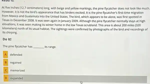 Read it
At five inches (12.7 centimeters) long, with beige and yellow markings, the pine flycatcher does not look like much.
However, it is not the bird's appearance that has birders excited. It is the pine flycatcher's first-time migration
from Mexico and Guatemala into the United States.The bird, which appears to be alone, was first spotted in
Texas in December 2008 It was seen again in January 2009. Although the pine flycatcher normally stays at high
elevations, it was seen making its winter home in the low Texas scrubland. This area is about 200 miles (320
kilometers) north of its usual habitat. The sightings were confirmed by photographs of the bird and recordings of
its chirping.
Do It!
The pine flycatcher has __ its range.
A defended
B regained B
C memorized C
D expanded