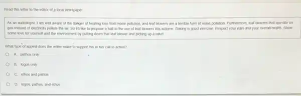 Read this letter to the editor of a local newspaper.
As an audiologist, I am well aware of the danger of hearing loss from noise pollution and leaf blowers are a terrible form of noise pollution. Furthermore, leaf blowers that operate on
gas instead of electricity pollute the air. So I'd like to propose a half to the use of leaf blowers this autumn. Raking is good exercise. Respect your ears and your overall health. Show
some love for yourself and the environment by putting down that leaf blower and picking up a rake!
What type of appeal does the writer make to support his or her call to action?
A. pathos only
B. logos only
C. ethos and pathos
D. logos, pathos, and ethos