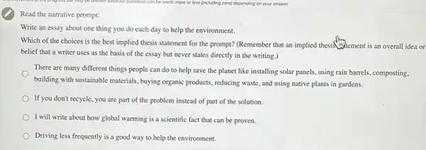 Read the narrative prompt:
Write an essay about one thing you do each day to help the environment.
Which of the choices is the best implied thesis statement for the prompt? (Remember that an implied thesistement is an overall idea or
belief that a writer uses as the basis of the essay but never states directly in the writing.)
There are many different things people can do to help save the planet like installing solar panels, using rain barrels composting,
building with sustainable materials ,buying organic products, reducing waste, and using native plants in gardens.
If you don't recycle, you are part of the problem instead of part of the solution.
I will write about how global warming is a scientific fact that can be proven.
Driving less frequently is a good way to help the environment.