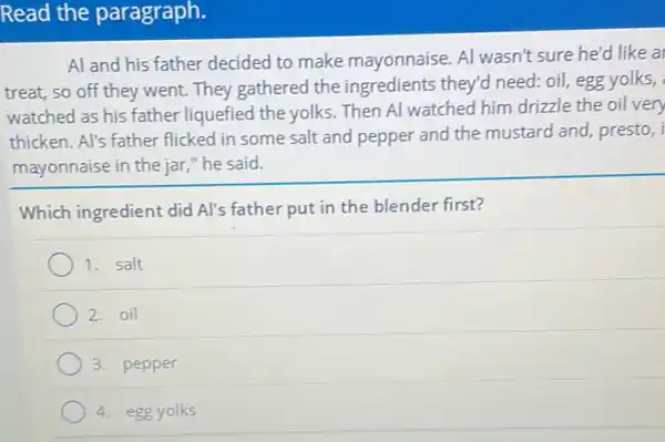 Read the paragraph.
Al and his father decided to make mayonnaise. Al wasn't sure he'd like a
treat, so off they went. They gathered the ingredients they'd need: oil, egg yolks,
watched as his father liquefied the yolks . Then Al watched him drizzle the oil very
thicken. Al's father flicked in some salt and pepper and the mustard and, presto,
mayonnaise in the jar,"he said.
Which ingredient did Al's father put in the blender first?
1. salt
2. oil
3. pepper
4. egg yolks