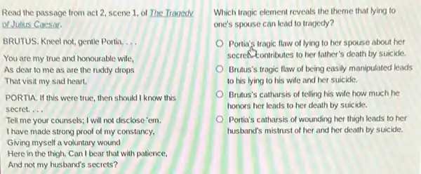 Read the passage from act 2, scene 1 of The Tragedy
of Julius Caesar.
BRUTUS. Kneel not, gentle Portia. __
You are my true and honourable wife,
As dear to me as are the ruddy drops
That visit my sad heart.
PORTIA. If this were true, then should I know this
secret. __
Tell me your counsels; I will not disclose 'em.
I have made strong proof of my constancy,
Giving myself a voluntary wound
Here in the thigh.Can I bear that with patience.
And not my husband's secrets?
Which tragic element reveals the theme that lying to
one's spouse can lead to tragedy?
Portia's tragic flaw of lying to her spouse about her
secret contributes to her father's death by suicide.
Brutus's tragic flaw of being easily manipulated leads
to his lying to his wife and her suicide.
Brutus's catharsis of telling his wife how much he
honors her leads to her death by suicide.
Portia's catharsis of wounding her thigh leads to her
husband's mistrust of her and her death by suicide.