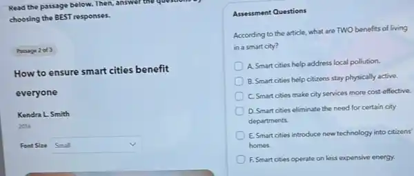 Read the passage below.Then, answer the questions of
choosing the BEST responses.
Passage 2 of 3
How to ensure smart cities benefit
everyone
Kendra L. Smith
2016
Font Size square 
v
Assessment Questions
According to the article.what are TWO benefits of living
in a smart city?
A. Smart cities help address local pollution.
B. Smart cities help citizens stay physically active.
C. Smart cities make city services more cost effective.
D. Smart cities eliminate the need for certain city
departments.
E. Smart cities introduce new technology into citizens'
homes.
F. Smart cities operate on less expensive energy.