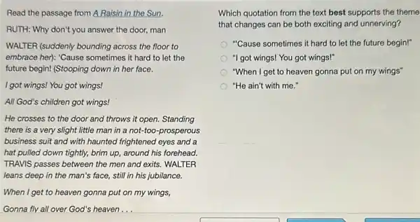 Read the passage from A Raisin in the Sun.
RUTH: Why don't you answer the door, man
WALTER (suddenly bounding across the floor to
embrace her): 'Cause sometimes it hard to let the
future begin! (Stooping down in her face.
I got wings! You got wings!
All God's children got wings!
He crosses to the door and throws it open. Standing
there is a very slight little man in a not-too-prosperous
business suit and with haunted frightened eyes and a
hat pulled down tightly,brim up, around his forehead.
TRAVIS passes between the men and exits. WALTER
leans deep in the man's face, still in his jubilance.
When I get to heaven gonna put on my wings,
Gonna fly all over God's heaven...
Which quotation from the text best supports the theme
that changes can be both exciting and unnerving?
"Cause sometimes it hard to let the future begin!"
"I got wings! You got wings!"
"When I get to heaven gonna put on my wings"
"He ain't with me."