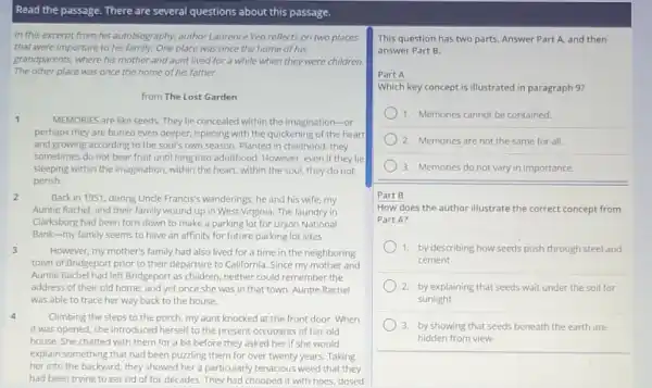 Read the passage. There are several questions about this passage.
In this excerpt from his autobiography, author Laurence Yep reflects on two places
that were important to his family.One place was once the home of his
grandparents, where his mother and aunt lived for a while when they were children.
The other place was once the home of his father.
from The Lost Garden
1
MEMORIES are like seeds They lie concealed within the imagination-or
perhaps they are buried even deeper, ripening with the quickening of the heart
and growing according to the soul's own season.Planted in childhood, they
sometimes do not bear fruit until long into adulthood. However, even if they lie
sleeping within the imagination within the heart, within the soul, they do not
perish.
2
Back in 1951, during Uncle Francis's wanderings, he and his wife, my
Auntie Rachel, and their family wound up in West Virginia. The laundry in
Clarksburg had been torn down to make a parking lot for Union National
Bank-my family seems to have an affinity for future parking lot sites.
3
However, my mother's family had also lived for a time in the neighboring
town of Bridgeport prior to their departure to California. Since my mother and
Auntie Rachel had left Bridgeport as children, neither could remember the
address of their old home; and yet once she was in that town, Auntie Rachel
was able to trace her way back to the house.
4	Climbing the steps to the porch, my aunt knocked at the front door. When
it was opened, she introduced herself to the present occupants of her old
house. She chatted with them for a bit before they asked her if she would
explain something that had been puzzling them for over twenty years. Taking
her into the backyard , they showed her a particularly tenacious weed that they
had been trying to get rid of for decades.They had chopped it with hoes, dosed
This question has two parts. Answer Part A.and then
answer Part B.
Part A
Which key concept is illustrated in paragraph 9?
1. Memories cannot be contained
) 2. Memories are not the same for all.
3. Memories do not vary in importance.
Part B
How does the author illustrate the correct concept from
Part A?
1. by describing how seeds push through steel and
cement
2. by explaining that seeds wait under the soil for
sunlight
3. by showing that seeds beneath the earth are
hidden from view