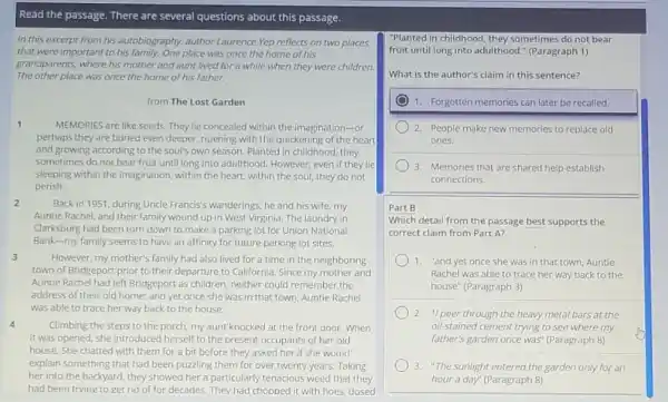 Read the passage. There are several questions about this passage.
In this excerpt from his autobiography, author Laurence Yep reflects on two places
that were important to his family.One place was once the home of his
grandparents, where his mother and aunt lived for a while when they were children.
The other place was once the home of his father.
from The Lost Garden
1
MEMORIES are like seeds They lie concealed within the imagination-or
perhaps they are buried even deeper, ripening with the quickening of the heart
and growing according to the soul's own season.Planted in childhood, they
sometimes do not bear fruit until long into adulthood. However, even if they lie
sleeping within the imagination within the heart, within the soul, they do not
perish.
2
Back in 1951, during Uncle Francis's wanderings, he and his wife, my
Auntie Rachel, and their family wound up in West Virginia. The laundry in
Clarksburg had been torn down to make a parking lot for Union National
Bank-my family seems to have an affinity for future parking lot sites.
3
However, my mother's family had also lived for a time in the neighboring
town of Bridgeport prior to their departure to California. Since my mother and
Auntie Rachel had left Bridgeport as children, neither could remember the
address of their old home; and yet once she was in that town Auntie Rachel
was able to trace her way back to the house.
4	Climbing the steps to the porch, my aunt knocked at the front door. When
it was opened, she introduced herself to the present occupants of her old
house. She chatted with them for a bit before they asked her if she would
explain something that had been puzzling them for over twenty years. Taking
her into the backyard they showed her a particularly tenacious weed that they
had been trying to get rid of for decades They had chopped it with hoes, dosed
"Planted in childhood, they sometimes do not bear
fruit until long into adulthood." (Paragraph 1)
What is the author's claim in this sentence?
1. Forgotten memories can later be recalled.
) 2. People make new memories to replace old
ones.
3. Memories that are shared help establish
connections.
Part B
Which detail from the passage best supports the
correct claim from Part A?
1. "and yet once she was in that town, Auntie
Rachel was able to trace her way back to the
house" (Paragraph 3)
2. "I peer through the heavy metal bars at the
oil-stained cement trying to see where my
father's garden once was (Paragraph 8)
3. "The sunlight entered the garden only for an
hour a day" (Paragraph 8)